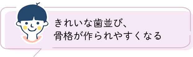 きれいな歯並び、骨格が作られやすくなる