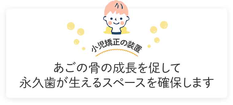 あごの骨の成長を促して永久歯が生えるスペースを確保します